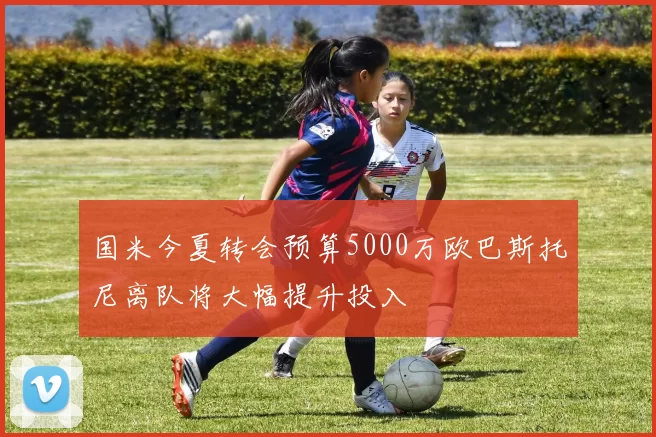 国米今夏转会预算5000万欧巴斯托尼离队将大幅提升投入