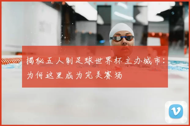 揭秘五人制足球世界杯主办城市：为何这里成为完美赛场