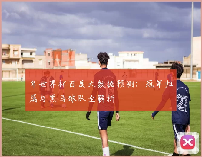 年世界杯百度大数据预测：冠军归属与黑马球队全解析