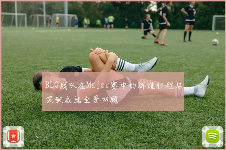 BLG战队在Major赛中的辉煌征程与突破成就全景回顾