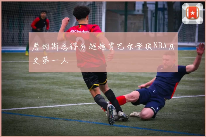 詹姆斯总得分超越贾巴尔登顶NBA历史第一人