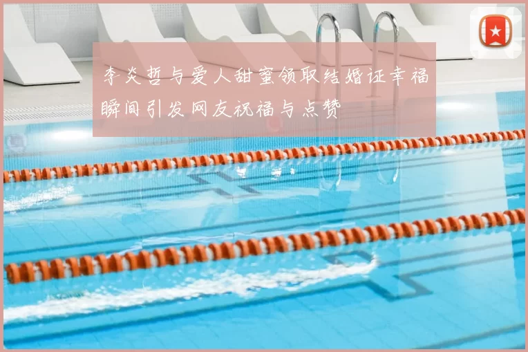 李炎哲与爱人甜蜜领取结婚证幸福瞬间引发网友祝福与点赞