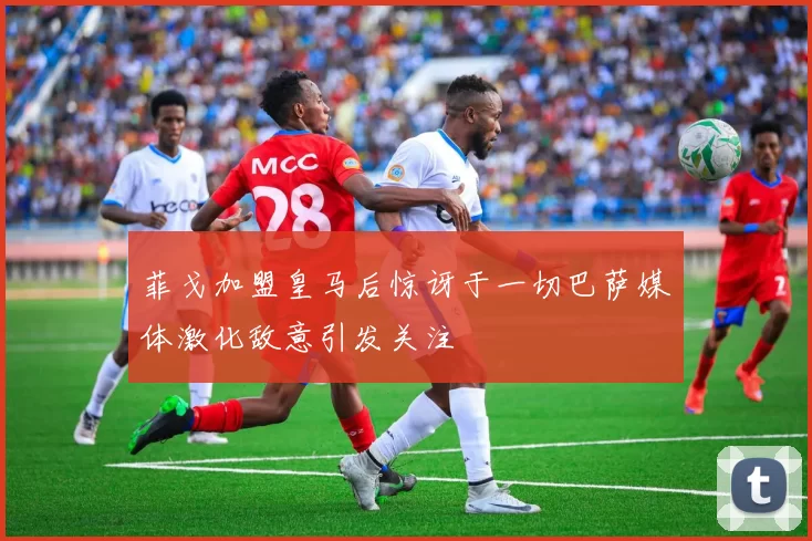 菲戈加盟皇马后惊讶于一切巴萨媒体激化敌意引发关注