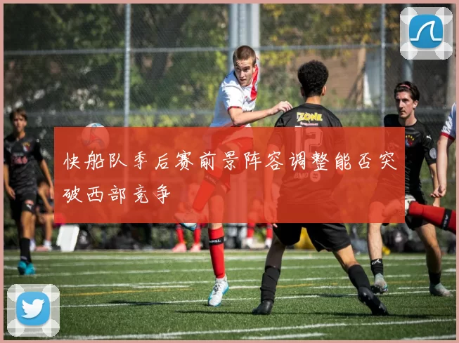 快船队季后赛前景阵容调整能否突破西部竞争