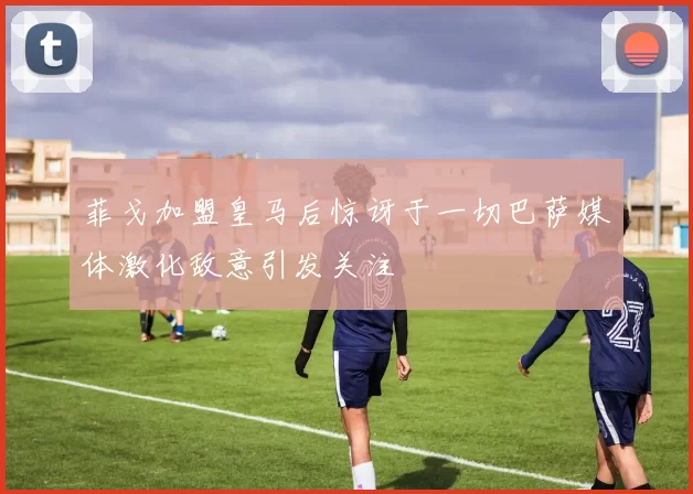 菲戈加盟皇马后惊讶于一切巴萨媒体激化敌意引发关注