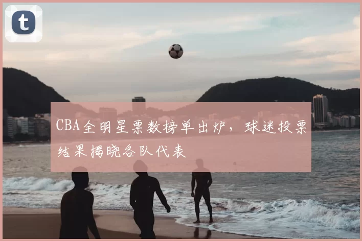 CBA全明星票数榜单出炉，球迷投票结果揭晓各队代表