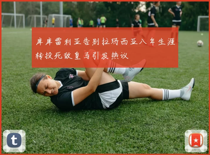 库库雷利亚告别拉玛西亚八年生涯转投死敌皇马引发热议