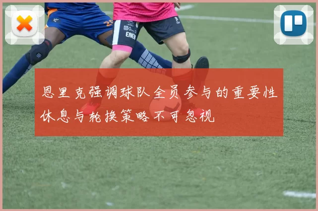 恩里克强调球队全员参与的重要性休息与轮换策略不可忽视