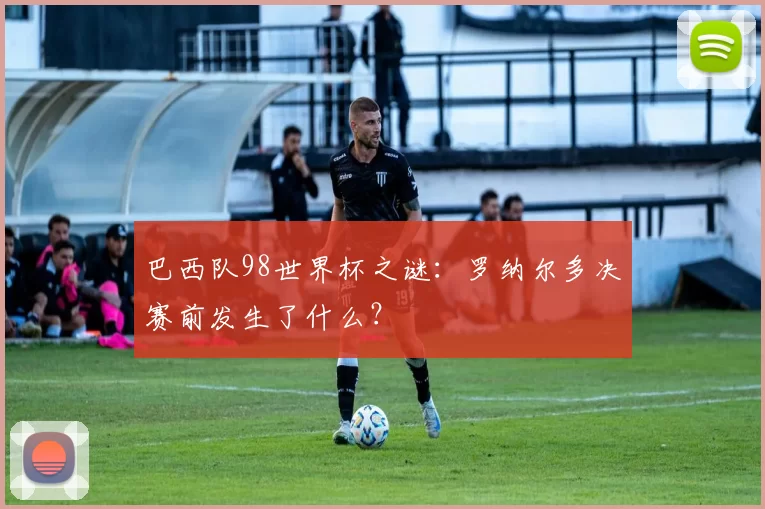 巴西队98世界杯之谜：罗纳尔多决赛前发生了什么？