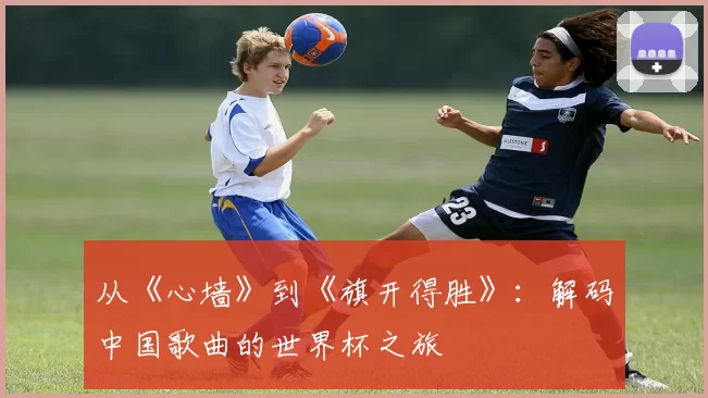 从《心墙》到《旗开得胜》:解码中国歌曲的世界杯之旅