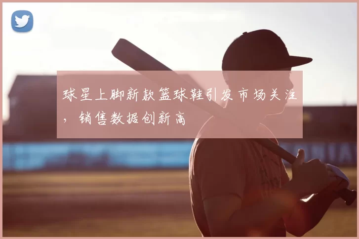 球星上脚新款篮球鞋引发市场关注，销售数据创新高
