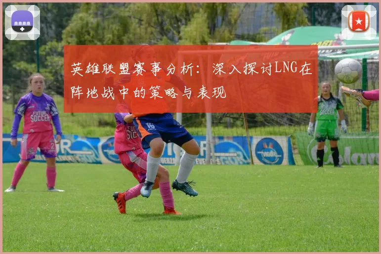 英雄联盟赛事分析:深入探讨LNG在阵地战中的策略与表现