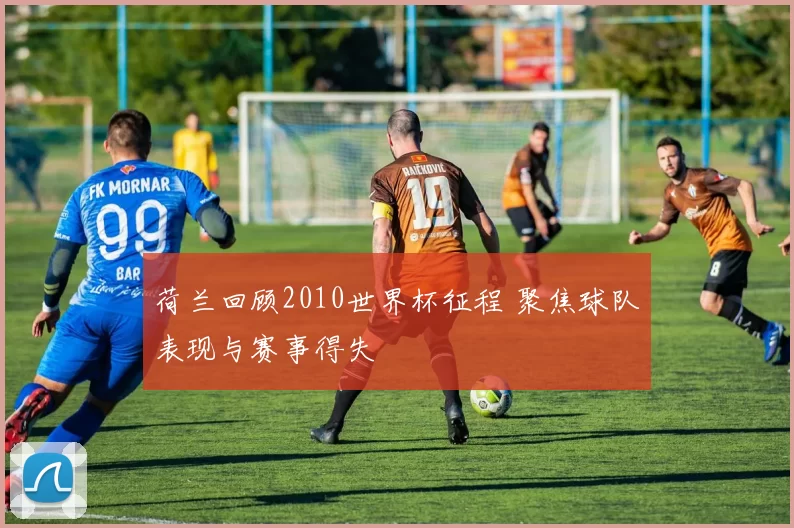 荷兰回顾2010世界杯征程 聚焦球队表现与赛事得失