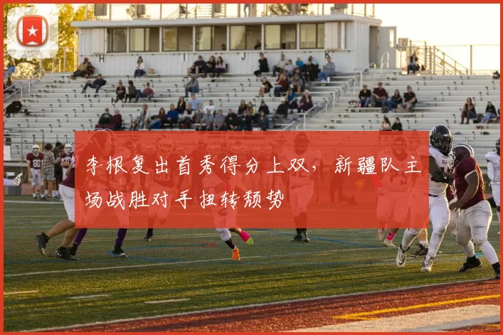 李根复出首秀得分上双，新疆队主场战胜对手扭转颓势