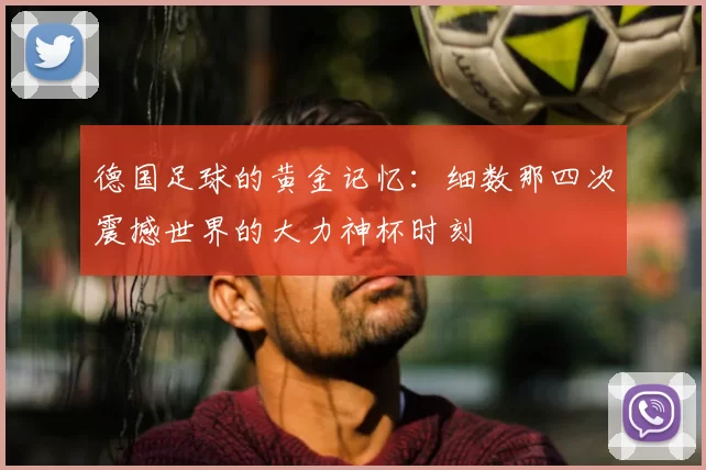 德国足球的黄金记忆：细数那四次震撼世界的大力神杯时刻