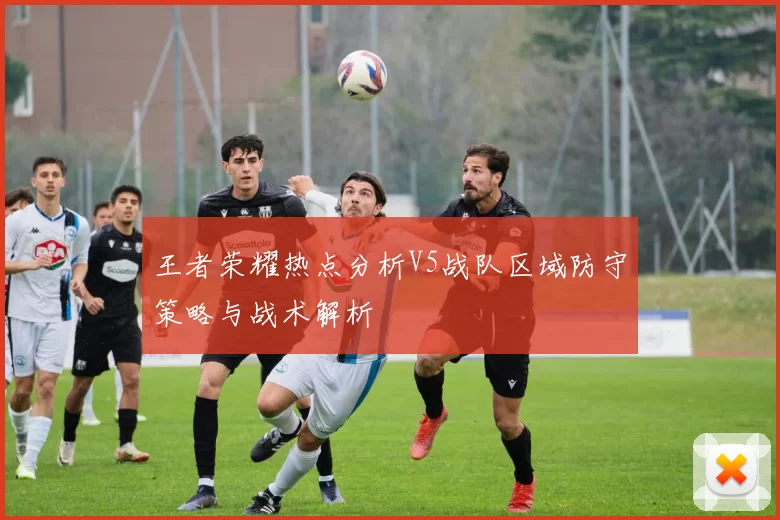 王者荣耀热点分析V5战队区域防守策略与战术解析