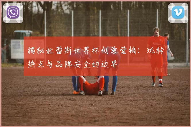 揭秘杜蕾斯世界杯创意营销：玩转热点与品牌安全的边界
