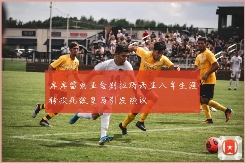 库库雷利亚告别拉玛西亚八年生涯转投死敌皇马引发热议