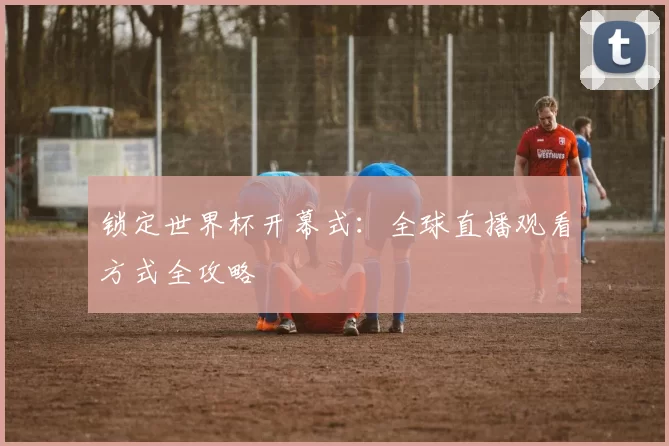 锁定世界杯开幕式：全球直播观看方式全攻略