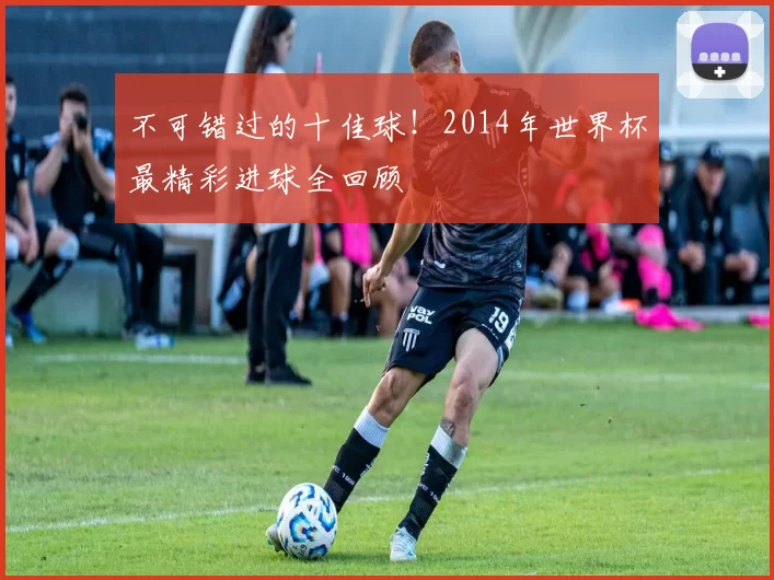 不可错过的十佳球！2014年世界杯最精彩进球全回顾