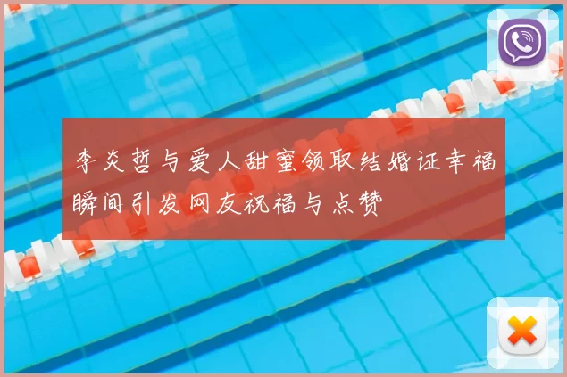 李炎哲与爱人甜蜜领取结婚证幸福瞬间引发网友祝福与点赞