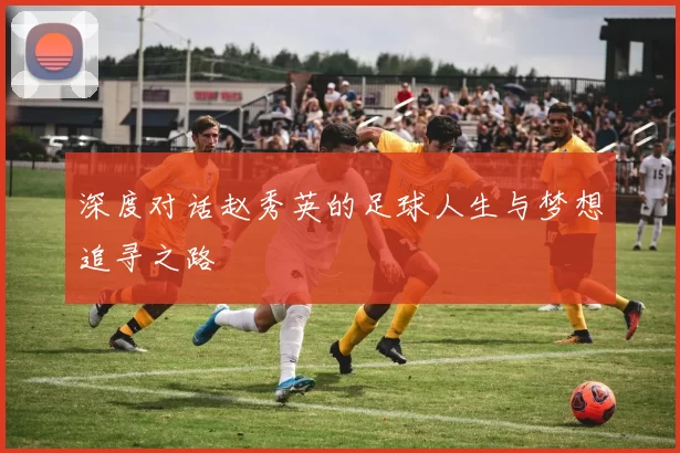 深度对话赵秀英的足球人生与梦想追寻之路