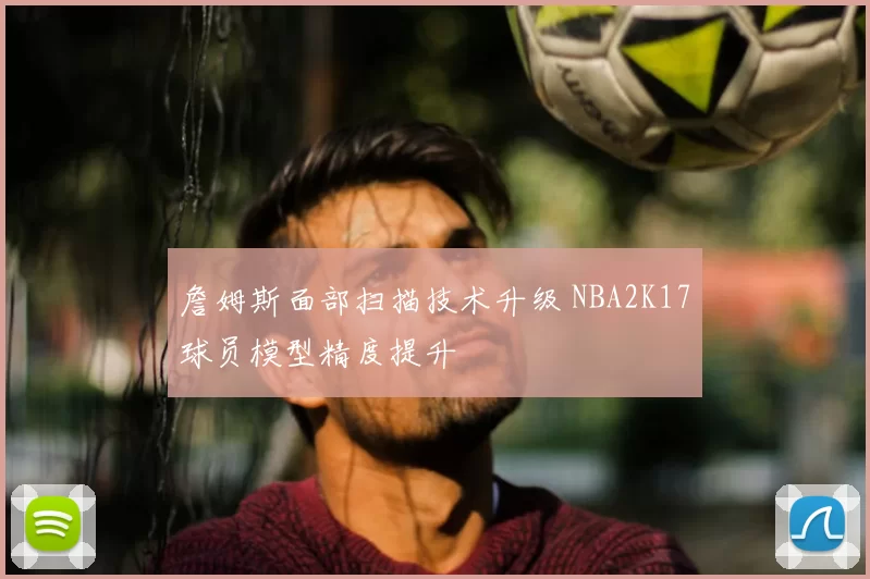 詹姆斯面部扫描技术升级 NBA2K17球员模型精度提升