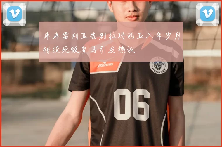 库库雷利亚告别拉玛西亚八年岁月转投死敌皇马引发热议