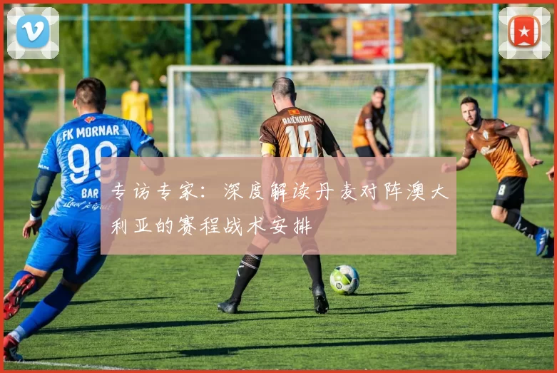 专访专家:深度解读丹麦对阵澳大利亚的赛程战术安排