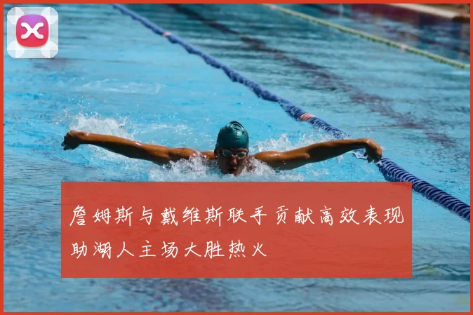 詹姆斯与戴维斯联手贡献高效表现助湖人主场大胜热火