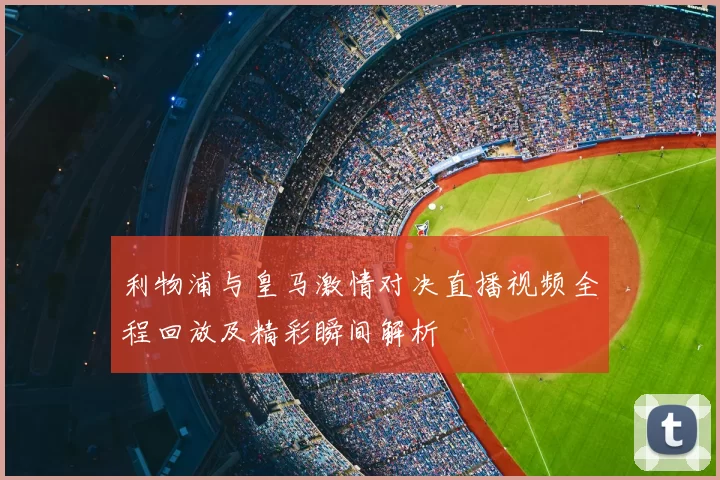 利物浦与皇马激情对决直播视频全程回放及精彩瞬间解析