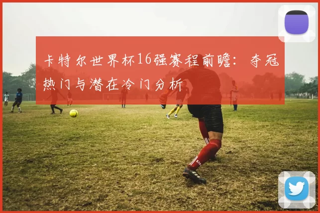 卡特尔世界杯16强赛程前瞻：夺冠热门与潜在冷门分析