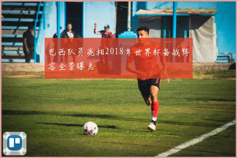 巴西队员亮相2018年世界杯备战阵容全景曝光