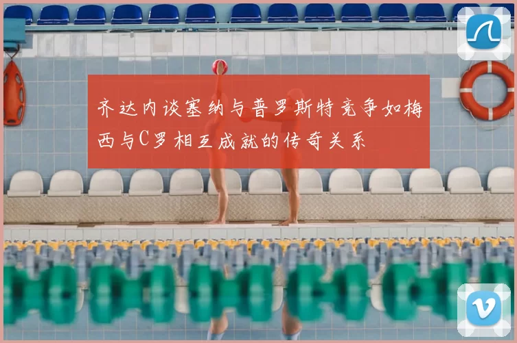 齐达内谈塞纳与普罗斯特竞争如梅西与C罗相互成就的传奇关系