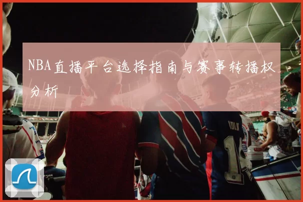 NBA直播平台选择指南与赛事转播权分析