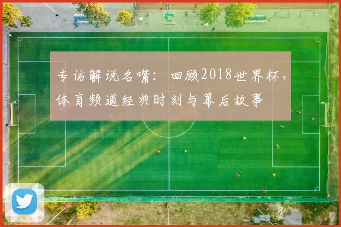 专访解说名嘴：回顾2018世界杯，体育频道经典时刻与幕后故事