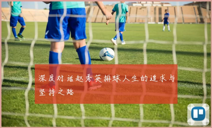 深度对话赵秀英排球人生的追求与坚持之路