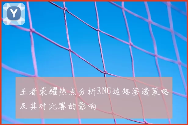 王者荣耀热点分析RNG边路渗透策略及其对比赛的影响