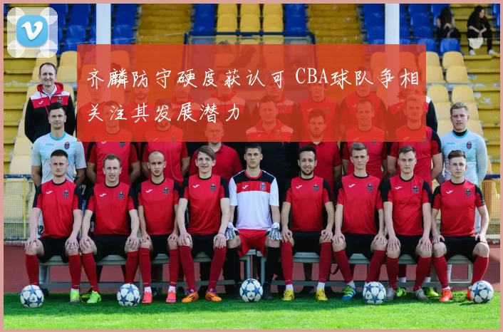 齐麟防守硬度获认可 CBA球队争相关注其发展潜力