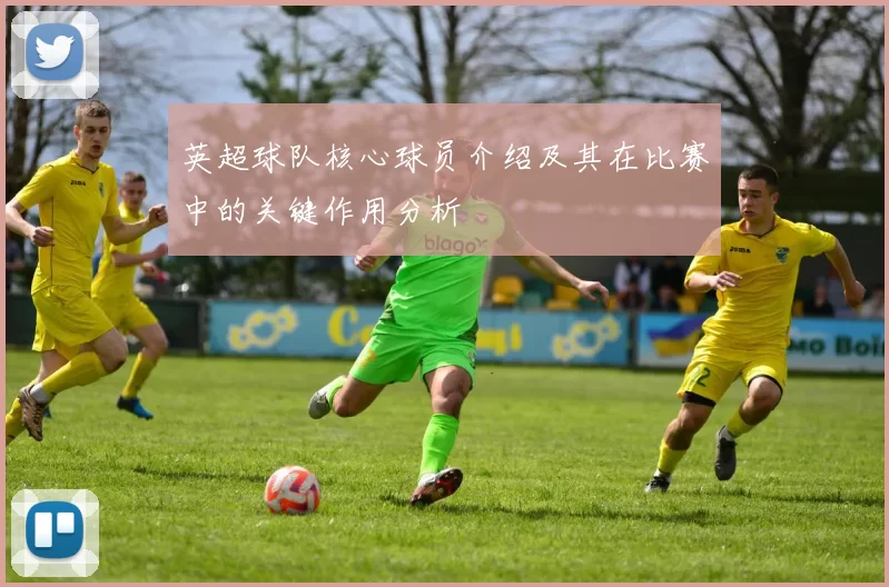英超球队核心球员介绍及其在比赛中的关键作用分析