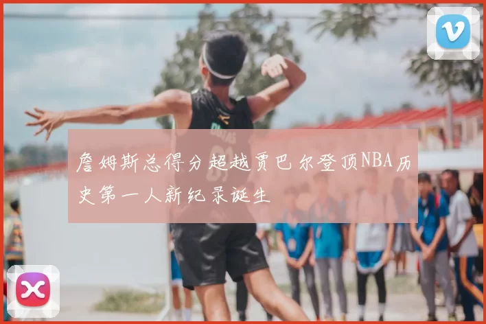詹姆斯总得分超越贾巴尔登顶NBA历史第一人新纪录诞生