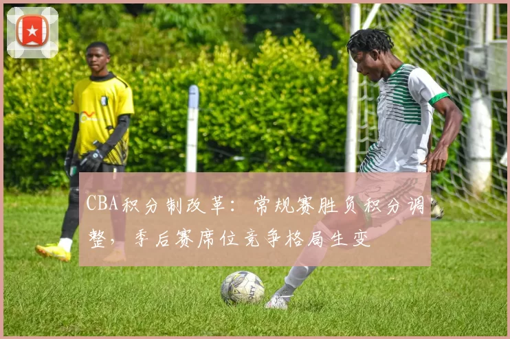 CBA积分制改革：常规赛胜负积分调整，季后赛席位竞争格局生变