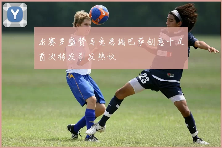 龙赛罗盛赞马竞恶搞巴萨创意十足首次转发引发热议
