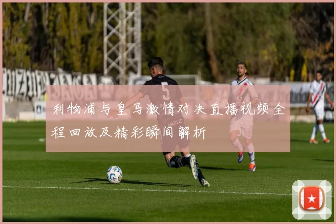 利物浦与皇马激情对决直播视频全程回放及精彩瞬间解析