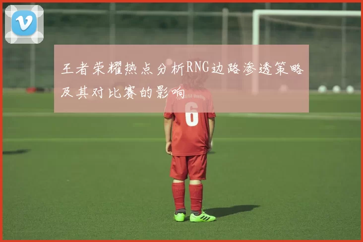 王者荣耀热点分析RNG边路渗透策略及其对比赛的影响