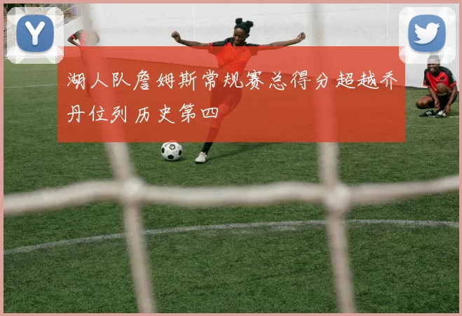 湖人队詹姆斯常规赛总得分超越乔丹位列历史第四