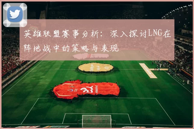 英雄联盟赛事分析:深入探讨LNG在阵地战中的策略与表现