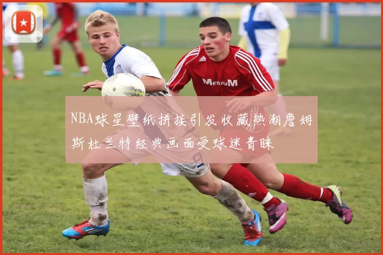 NBA球星壁纸拼接引发收藏热潮詹姆斯杜兰特经典画面受球迷青睐